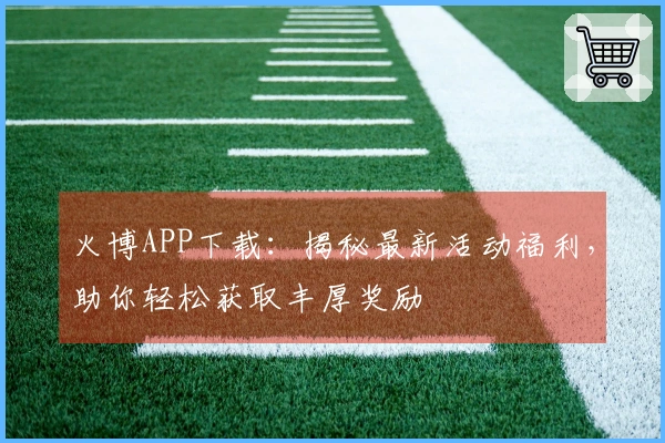 火博APP下载:揭秘最新活动福利,助你轻松获取丰厚奖励