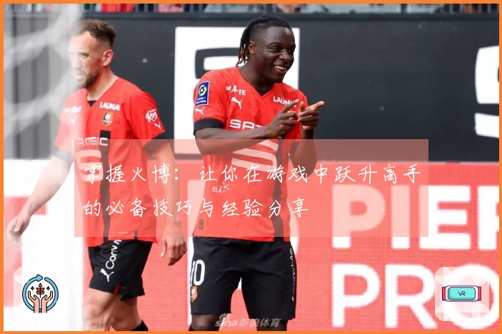 掌握火博：让你在游戏中跃升高手的必备技巧与经验分享