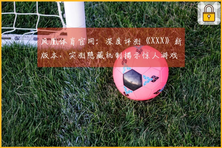 凤凰体育官网：深度评测《XXX》新版本，实测隐藏机制揭示惊人游戏体验差异
