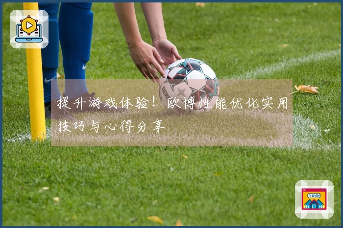 提升游戏体验！欧博性能优化实用技巧与心得分享