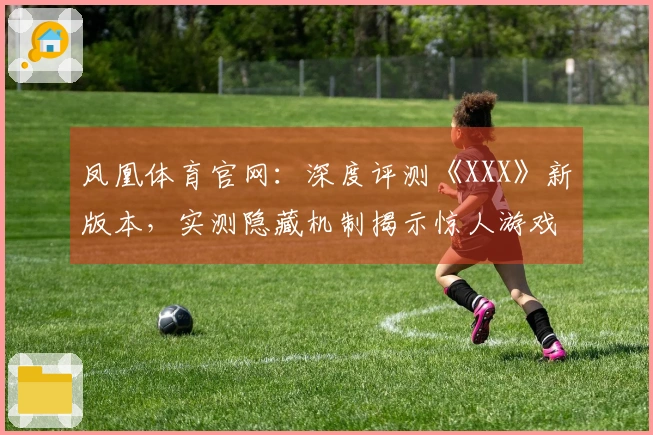 凤凰体育官网：深度评测《XXX》新版本，实测隐藏机制揭示惊人游戏体验差异