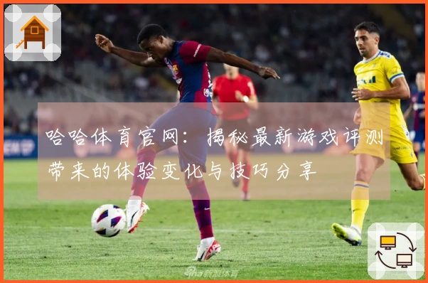 哈哈体育官网：揭秘最新游戏评测带来的体验变化与技巧分享