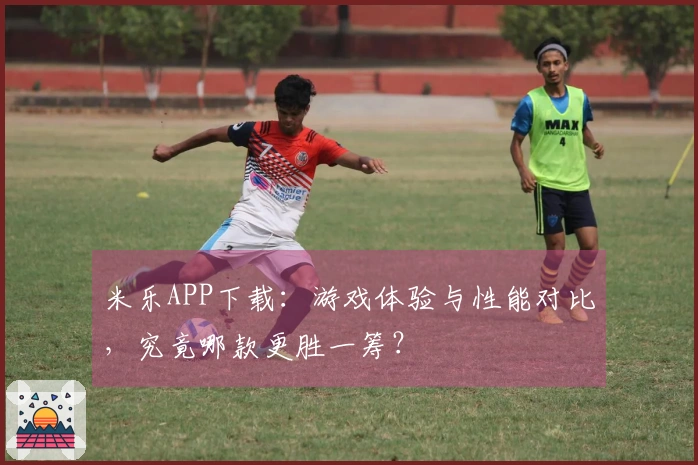 米乐APP下载：游戏体验与性能对比，究竟哪款更胜一筹？